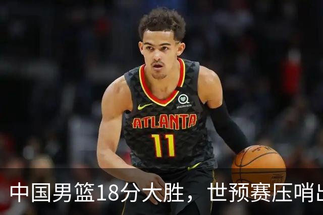 中国男篮18分大胜，世预赛压哨出线！剩一个悬念：日韩与联手做局