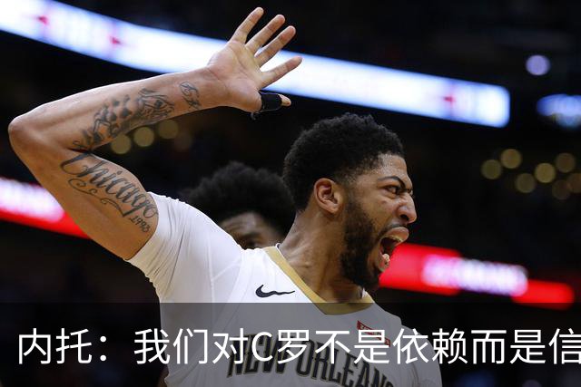 内托：我们对C罗不是依赖而是信任，球传进禁区 他进球概率就很高