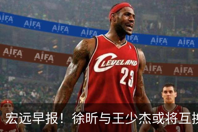 宏远早报！徐昕与王少杰或将互换，朱芳雨做出重大决定，张文逸即将续约