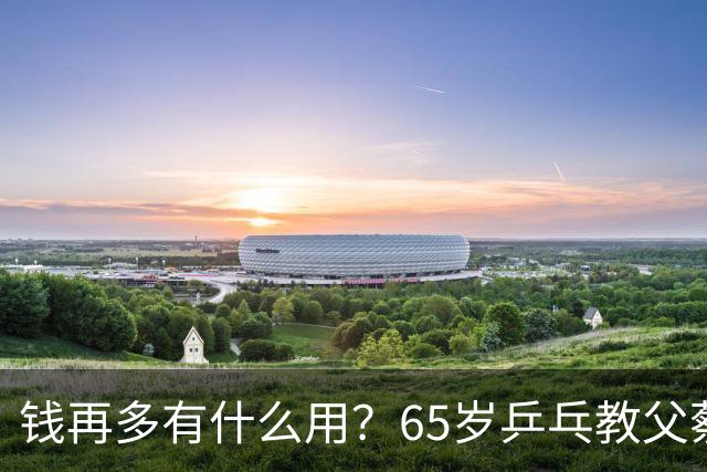 钱再多有什么用？65岁乒乓教父蔡振华现状，给所有老年人提了个醒